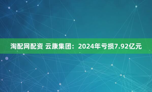 淘配网配资 云康集团：2024年亏损7.92亿元