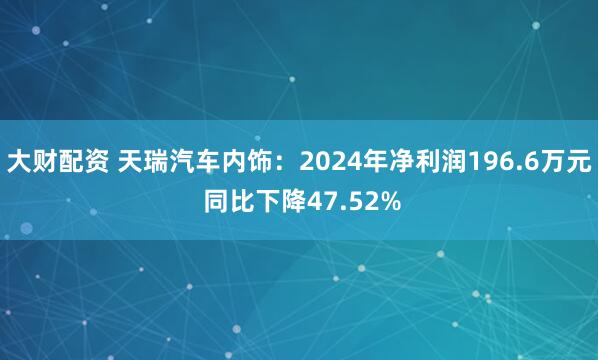 大财配资 天瑞汽车内饰：2024年净利润196.6万元 同比下降47.52%