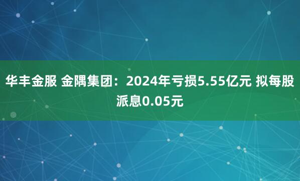 华丰金服 金隅集团：2024年亏损5.55亿元 拟每股派息0.05元