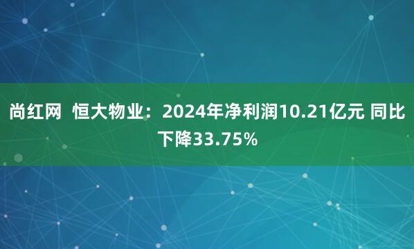 尚红网  恒大物业：2024年净利润10.21亿元 同比下降33.75%