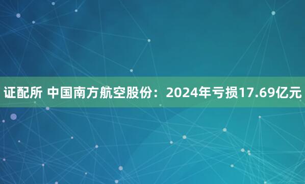 证配所 中国南方航空股份：2024年亏损17.69亿元