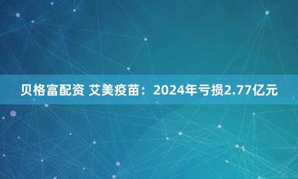 贝格富配资 艾美疫苗：2024年亏损2.77亿元