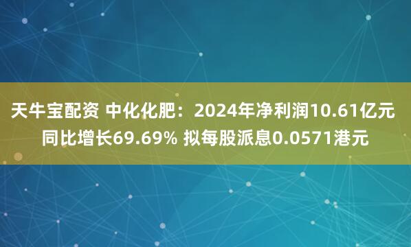天牛宝配资 中化化肥：2024年净利润10.61亿元 同比增长69.69% 拟每股派息0.0571港元