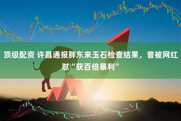 顶级配资 许昌通报胖东来玉石检查结果，曾被网红怼“获百倍暴利”