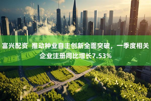 富兴配资  推动种业自主创新全面突破，一季度相关企业注册同比增长7.53%