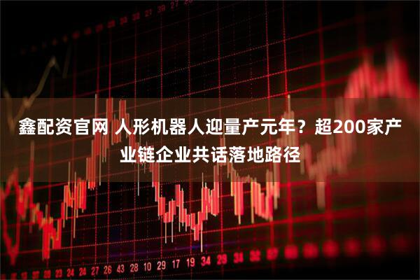 鑫配资官网 人形机器人迎量产元年？超200家产业链企业共话落地路径