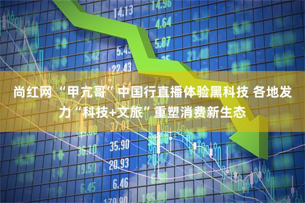 尚红网 “甲亢哥”中国行直播体验黑科技 各地发力“科技+文旅”重塑消费新生态