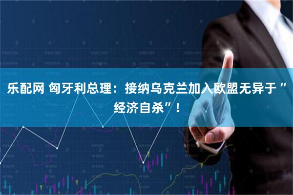 乐配网 匈牙利总理：接纳乌克兰加入欧盟无异于“经济自杀”！