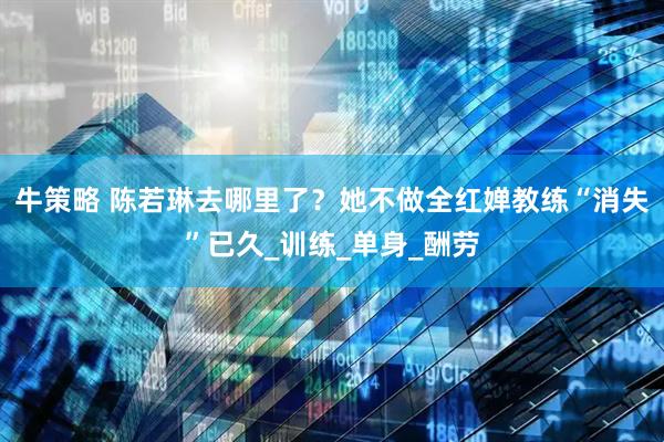 牛策略 陈若琳去哪里了？她不做全红婵教练“消失”已久_训练_单身_酬劳