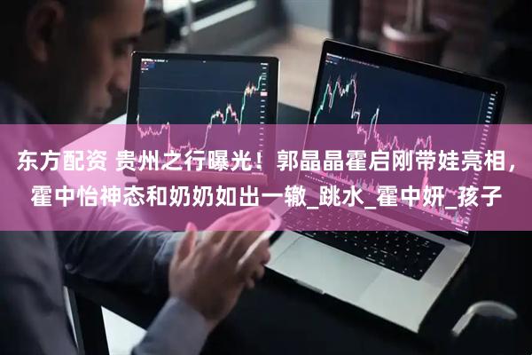 东方配资 贵州之行曝光！郭晶晶霍启刚带娃亮相，霍中怡神态和奶奶如出一辙_跳水_霍中妍_孩子