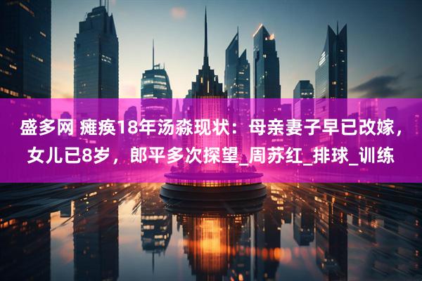 盛多网 瘫痪18年汤淼现状：母亲妻子早已改嫁，女儿已8岁，郎平多次探望_周苏红_排球_训练