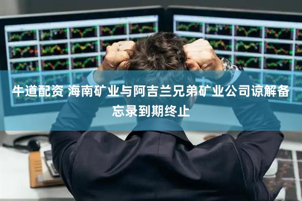 牛道配资 海南矿业与阿吉兰兄弟矿业公司谅解备忘录到期终止
