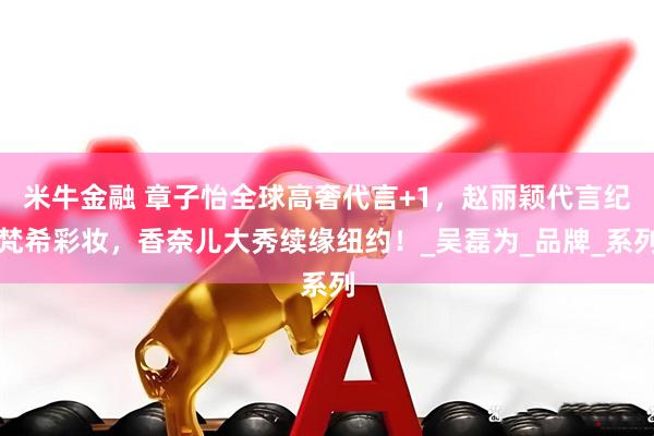 米牛金融 章子怡全球高奢代言+1，赵丽颖代言纪梵希彩妆，香奈儿大秀续缘纽约！_吴磊为_品牌_系列