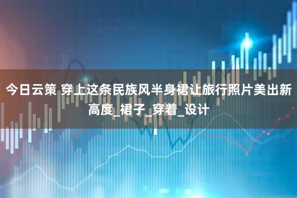 今日云策 穿上这条民族风半身裙让旅行照片美出新高度_裙子_穿着_设计