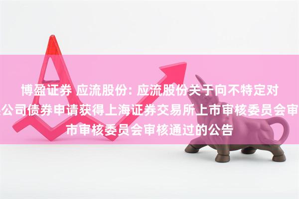 博盈证券 应流股份: 应流股份关于向不特定对象发行可转换公司债券申请获得上海证券交易所上市审核委员会审核通过的公告