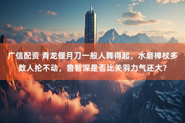 广信配资 青龙偃月刀一般人舞得起，水磨禅杖多数人抡不动，鲁智深是否比关羽力气还大？