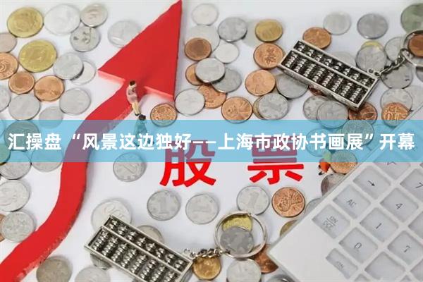 汇操盘 “风景这边独好——上海市政协书画展”开幕