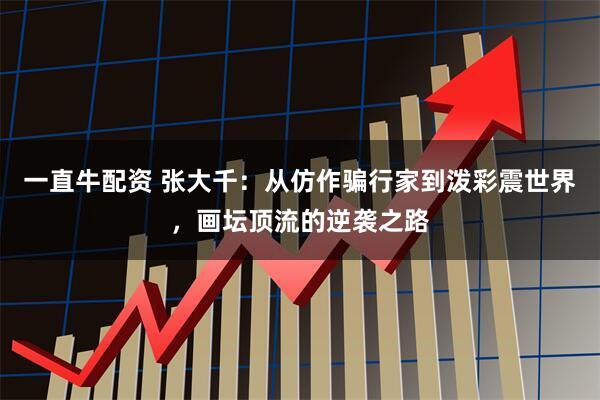 一直牛配资 张大千：从仿作骗行家到泼彩震世界，画坛顶流的逆袭之路