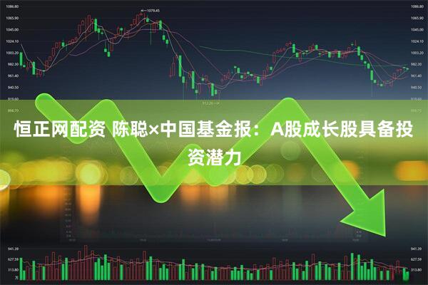 恒正网配资 陈聪×中国基金报：A股成长股具备投资潜力