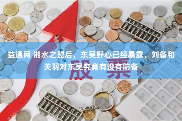 益通网 湘水之盟后，东吴野心已经暴露，刘备和关羽对东吴究竟有没有防备