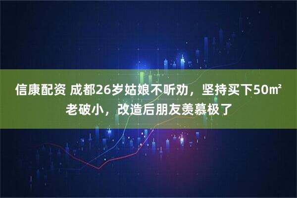 信康配资 成都26岁姑娘不听劝，坚持买下50㎡老破小，改造后朋友羡慕极了