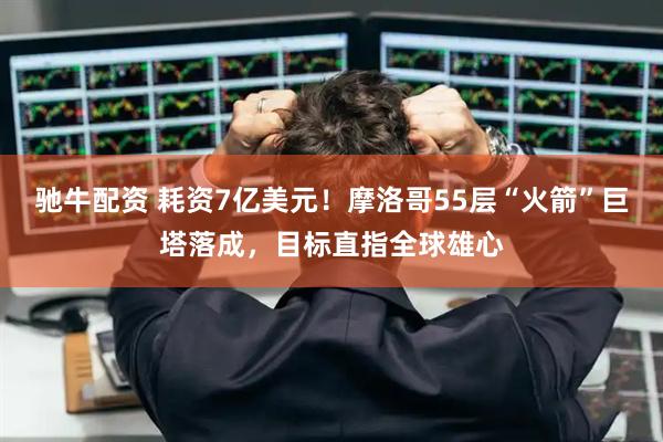 驰牛配资 耗资7亿美元!摩洛哥55层“火箭”巨塔落成,目标直指全球雄心